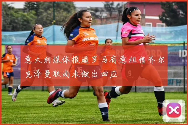 意大利媒体报道罗马有意租借齐尔克泽曼联尚未做出回应