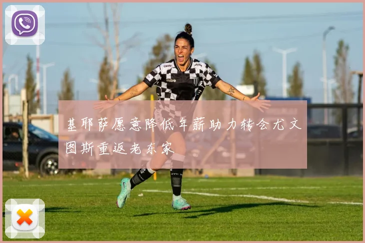 基耶萨愿意降低年薪助力转会尤文图斯重返老东家