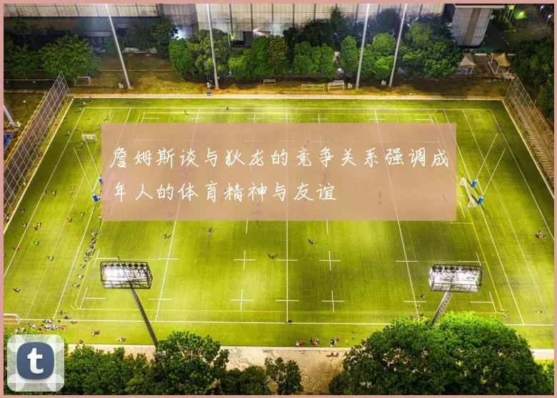 詹姆斯谈与狄龙的竞争关系强调成年人的体育精神与友谊