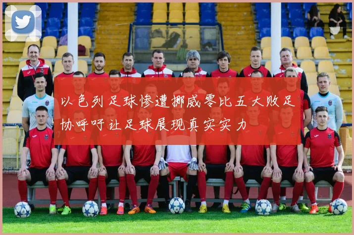 以色列足球惨遭挪威零比五大败足协呼吁让足球展现真实实力