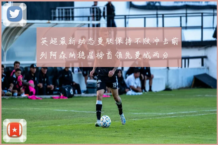 英超最新动态曼联保持不败冲击前列阿森纳稳居榜首领先曼城两分