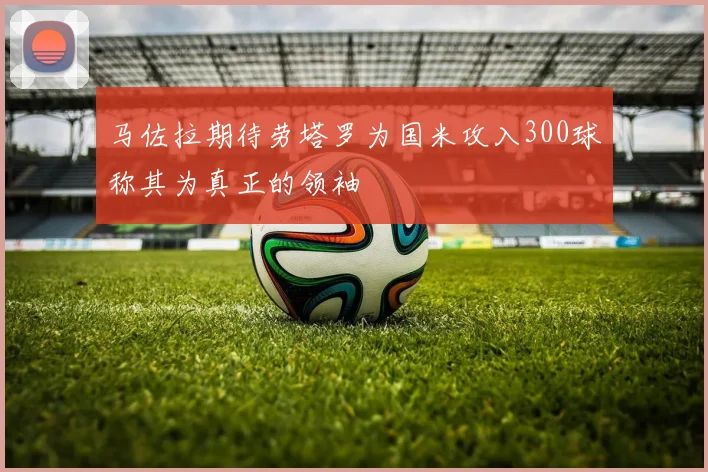 马佐拉期待劳塔罗为国米攻入300球称其为真正的领袖