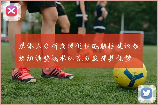 媒体人分析周琦低位威胁性建议教练组调整战术以充分发挥其优势