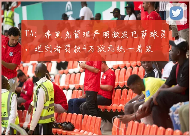 TA：弗里克管理严明激发巴萨球员，迟到者罚款4万欧元统一着装