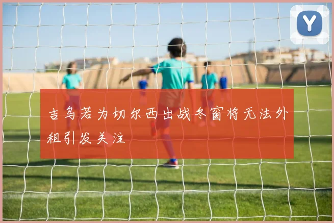 吉乌若为切尔西出战冬窗将无法外租引发关注