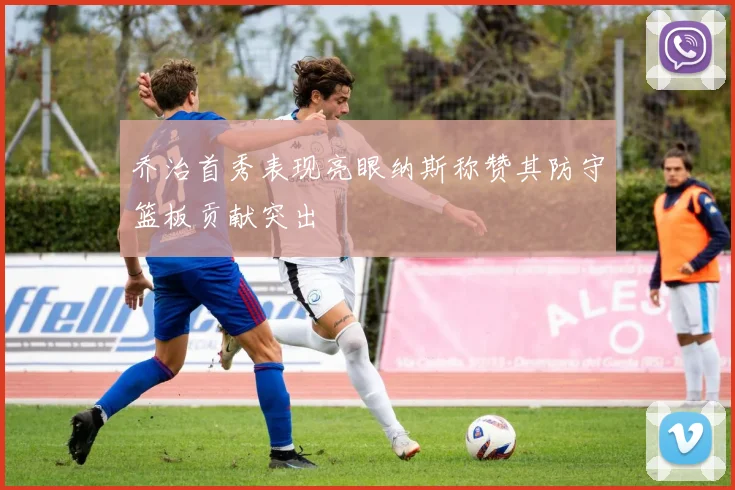 乔治首秀表现亮眼纳斯称赞其防守篮板贡献突出