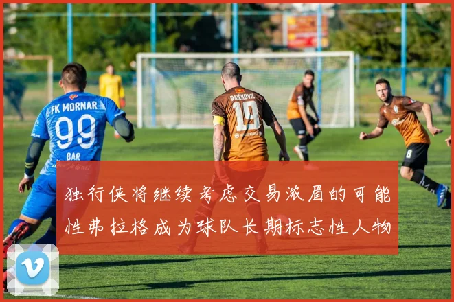 独行侠将继续考虑交易浓眉的可能性弗拉格成为球队长期标志性人物