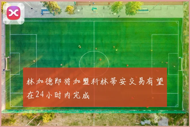 林加德即将加盟科林蒂安交易有望在24小时内完成