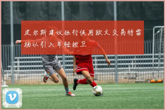 皮尔斯建议独行侠用欧文交易特雷杨以引入年轻控卫