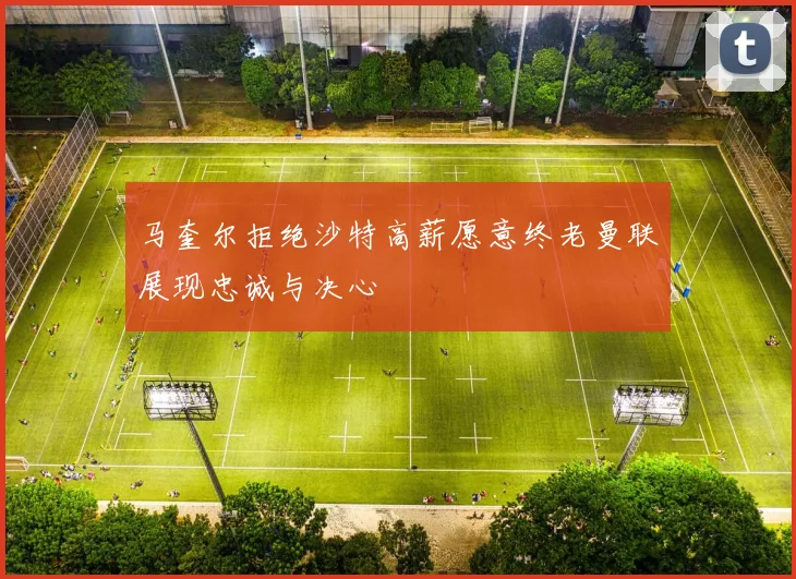 马奎尔拒绝沙特高薪愿意终老曼联展现忠诚与决心