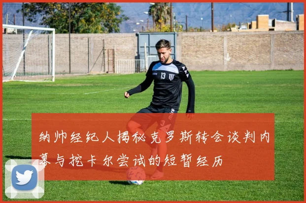 纳帅经纪人揭秘克罗斯转会谈判内幕与挖卡尔尝试的短暂经历