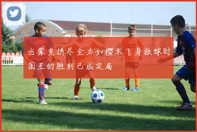 当蒙克拼尽全力如樱木飞身救球时国王的胜利已成定局