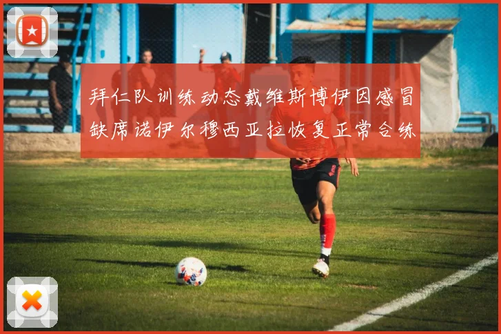 拜仁队训练动态戴维斯博伊因感冒缺席诺伊尔穆西亚拉恢复正常合练