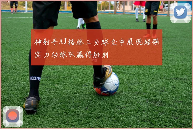 神射手AJ格林三分球全中展现超强实力助球队赢得胜利