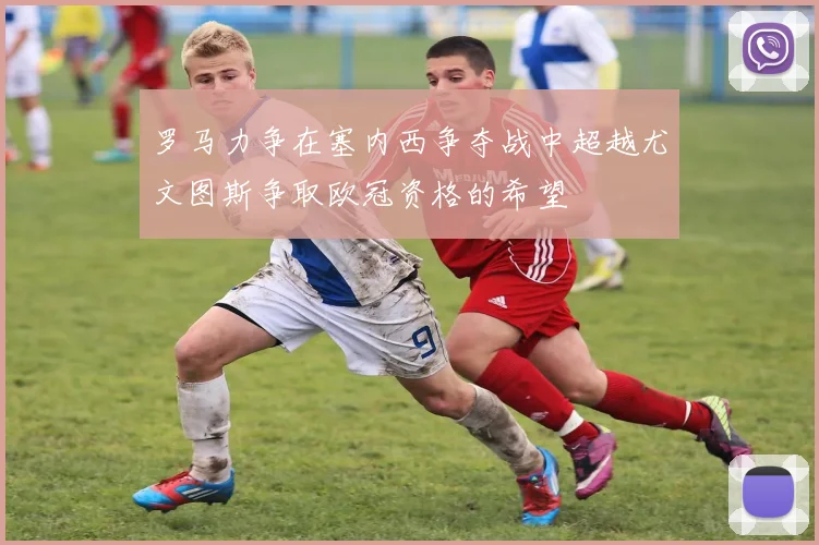 罗马力争在塞内西争夺战中超越尤文图斯争取欧冠资格的希望