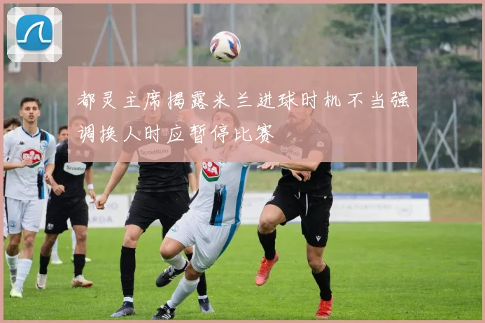 都灵主席揭露米兰进球时机不当强调换人时应暂停比赛