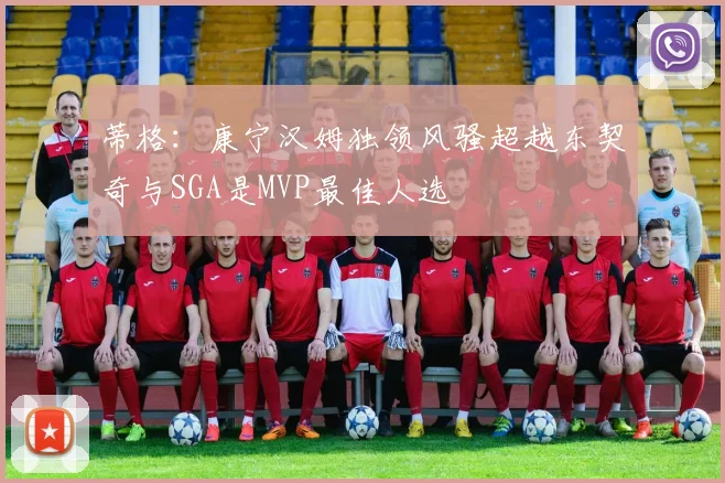 蒂格：康宁汉姆独领风骚超越东契奇与SGA是MVP最佳人选