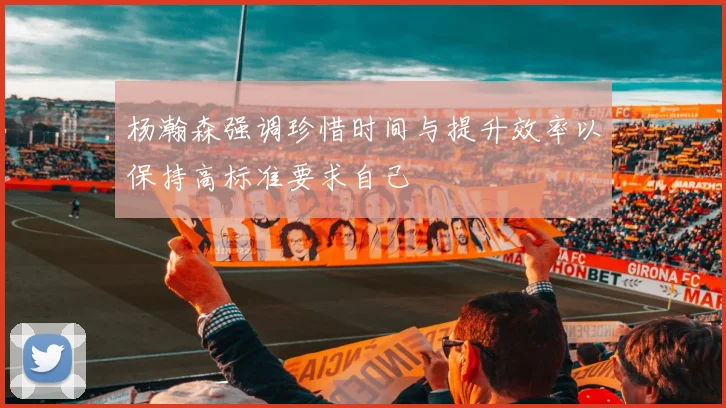 杨瀚森强调珍惜时间与提升效率以保持高标准要求自己