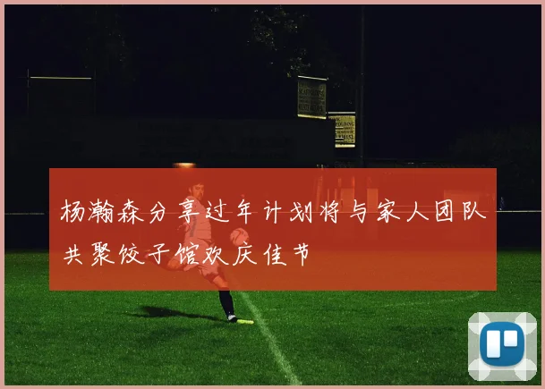 杨瀚森分享过年计划将与家人团队共聚饺子馆欢庆佳节