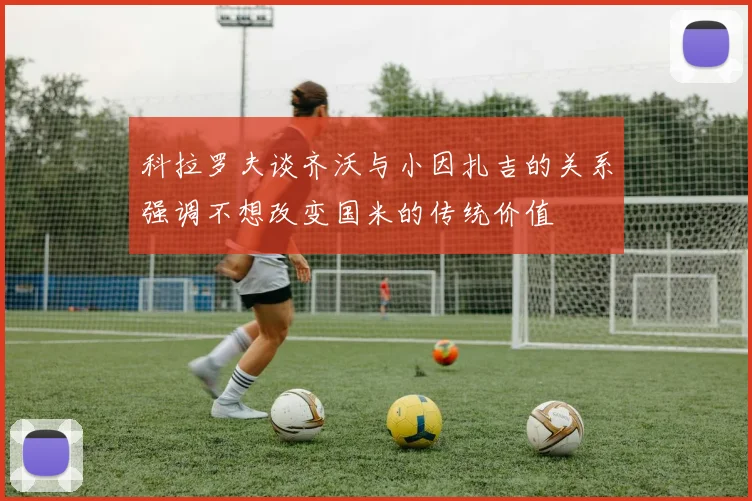 科拉罗夫谈齐沃与小因扎吉的关系强调不想改变国米的传统价值