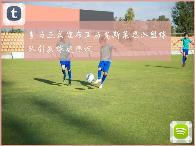 皇马正式宣布亚历克斯莱恩加盟球队引发球迷热议