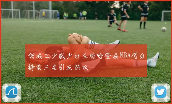 俄城三少威少杜兰特哈登成NBA得分榜前三名引发热议