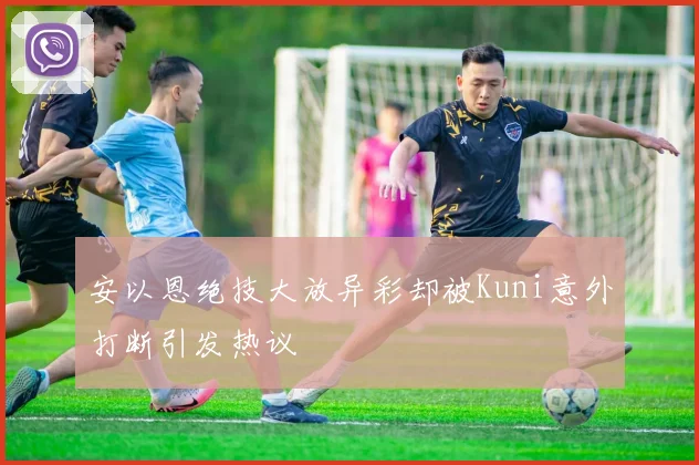 安以恩绝技大放异彩却被Kuni意外打断引发热议
