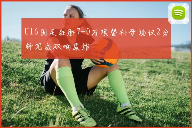 U16国足狂胜7-0万项替补登场仅2分钟完成双响轰炸
